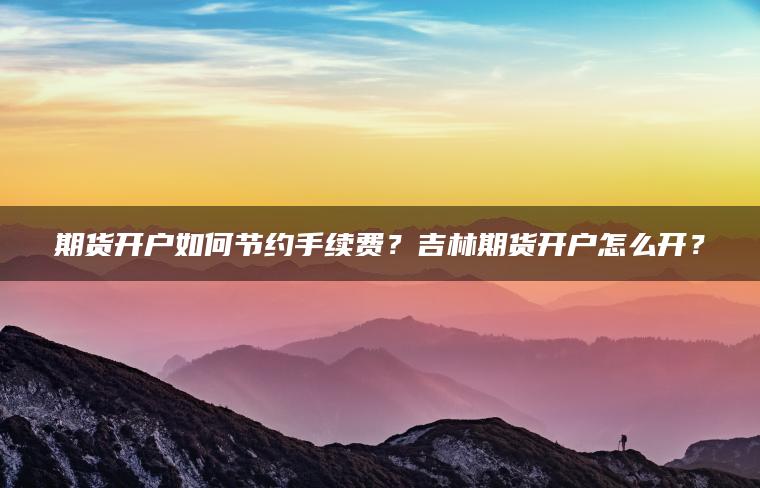 期货开户如何节约手续费?吉林期货开户怎么开? 期货开户如何节约手续费?吉林期货开户怎么开?