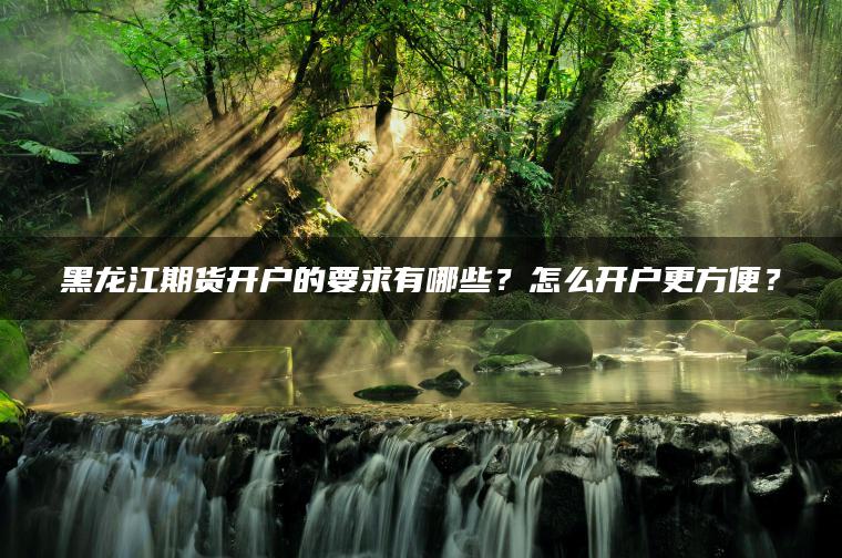 黑龙江期货开户的要求有哪些？怎么开户更方便？