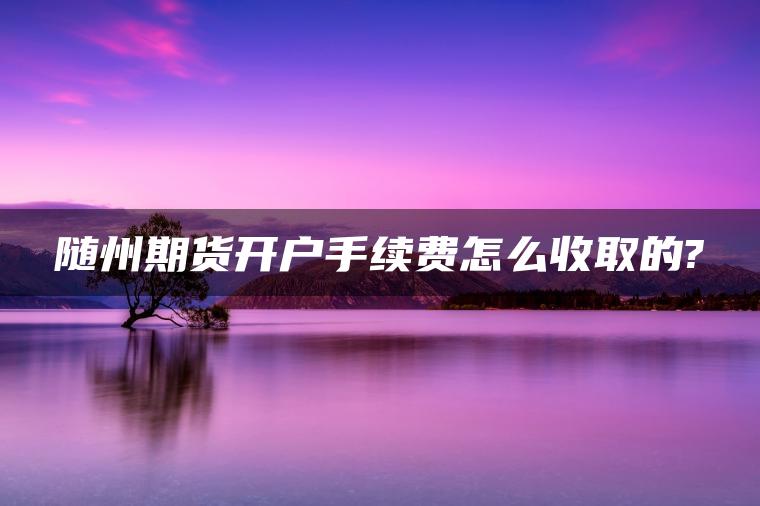 随州期货开户手续费怎么收取的? 随州期货开户手续费怎么收取的?