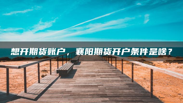 想开期货账户,襄阳期货开户条件是啥? 想开期货账户,襄阳期货开户条件是啥?