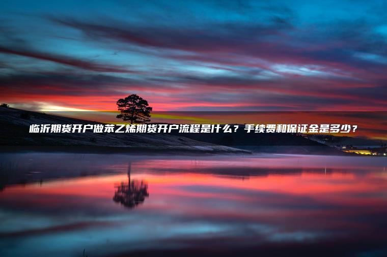 临沂期货开户做苯乙烯期货开户流程是什么?手续费和保证金是多少? 临沂期货开户做苯乙烯期货开户流程是什么?手续费和保证金是多少?