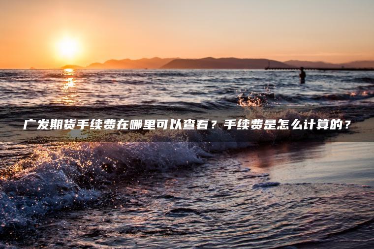 广发期货手续费在哪里可以查看？手续费是怎么计算的？