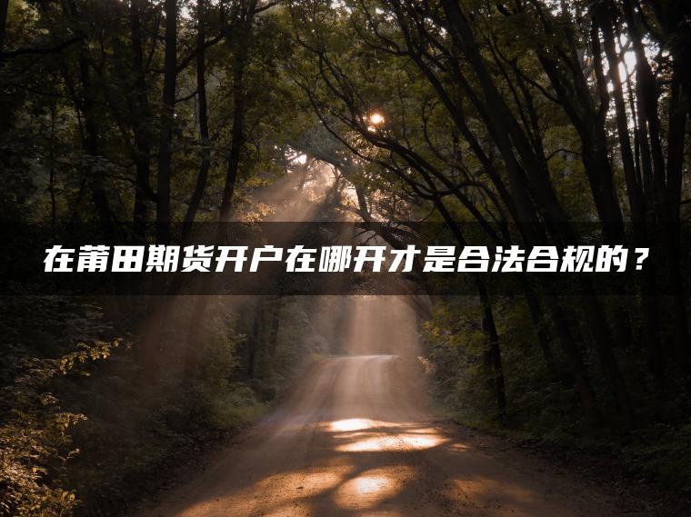 在莆田期货开户在哪开才是合法合规的? 在莆田期货开户在哪开才是合法合规的?