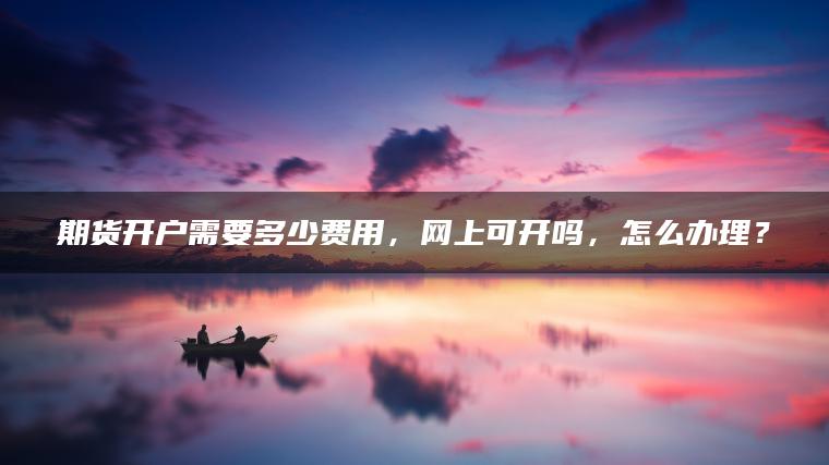 期货开户需要多少费用,网上可开吗,怎么办理? 期货开户需要多少费用,网上可开吗,怎么办理?