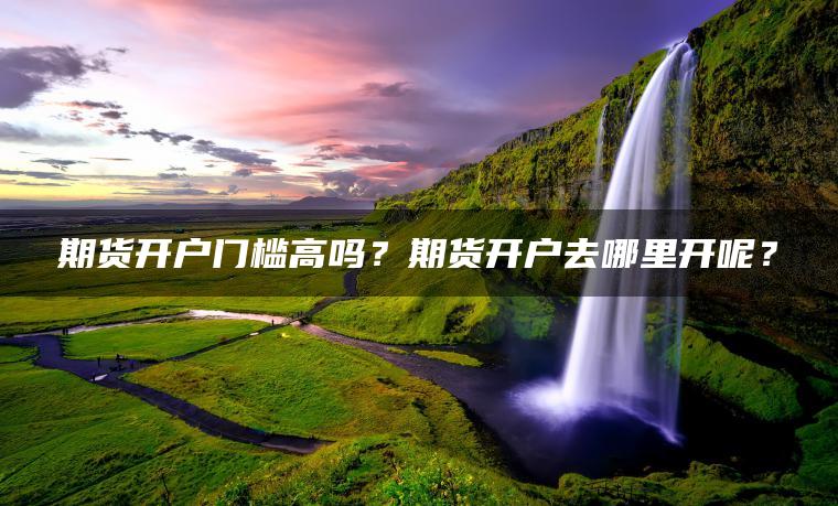 期货开户门槛高吗？期货开户去哪里开呢？