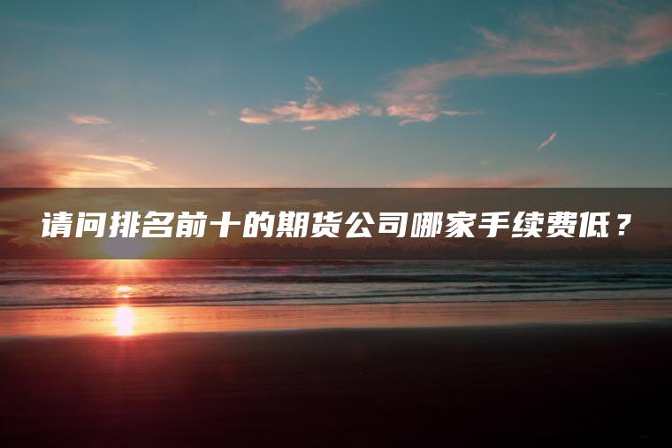 请问排名前十的期货公司哪家手续费低？