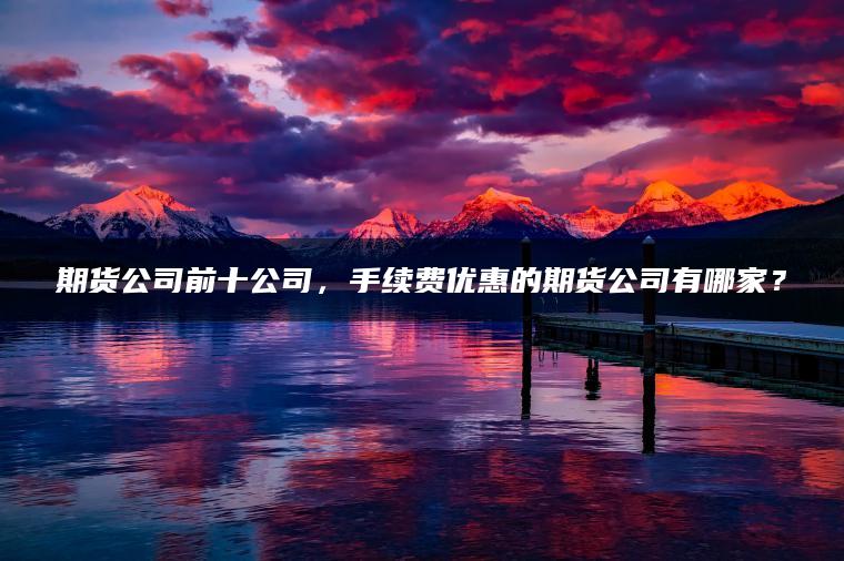 期货公司前十公司，手续费优惠的期货公司有哪家？
