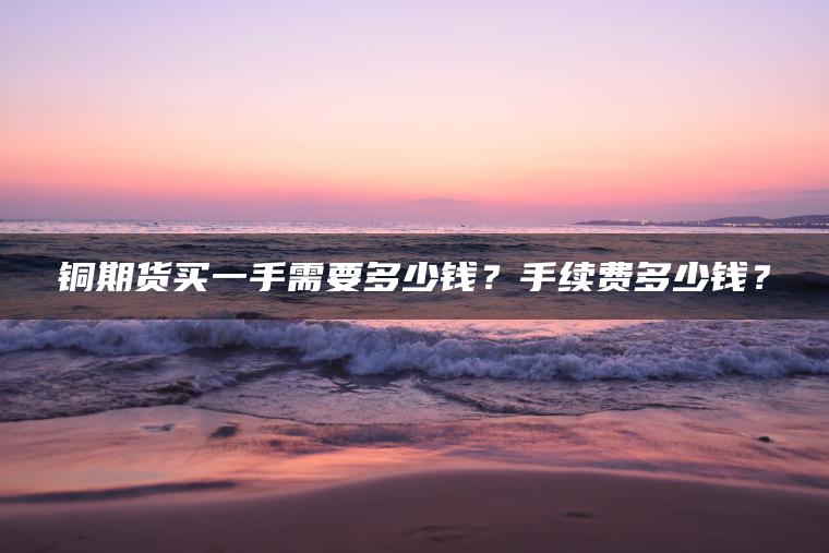 铜期货买一手需要多少钱？手续费多少钱？