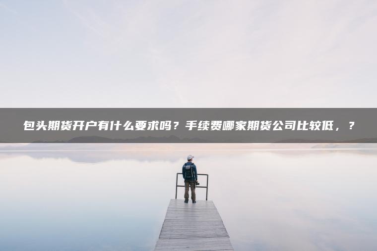 包头期货开户有什么要求吗？手续费哪家期货公司比较低，？
