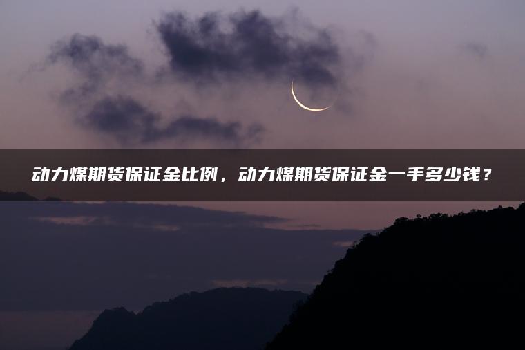 动力煤期货保证金比例，动力煤期货保证金一手多少钱？