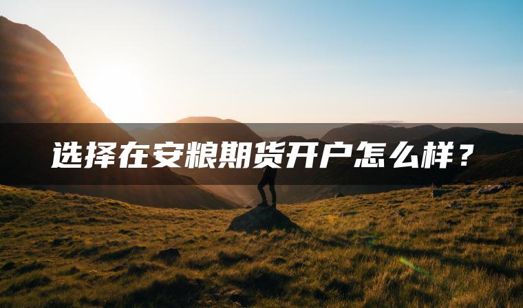 选择在安粮期货开户怎么样? 选择在安粮期货开户怎么样?