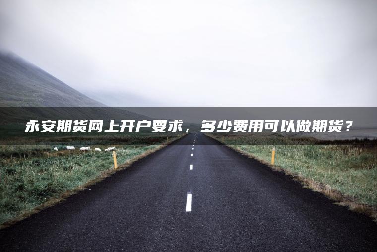 永安期货网上开户要求,多少费用可以做期货? 永安期货网上开户要求,多少费用可以做期货?