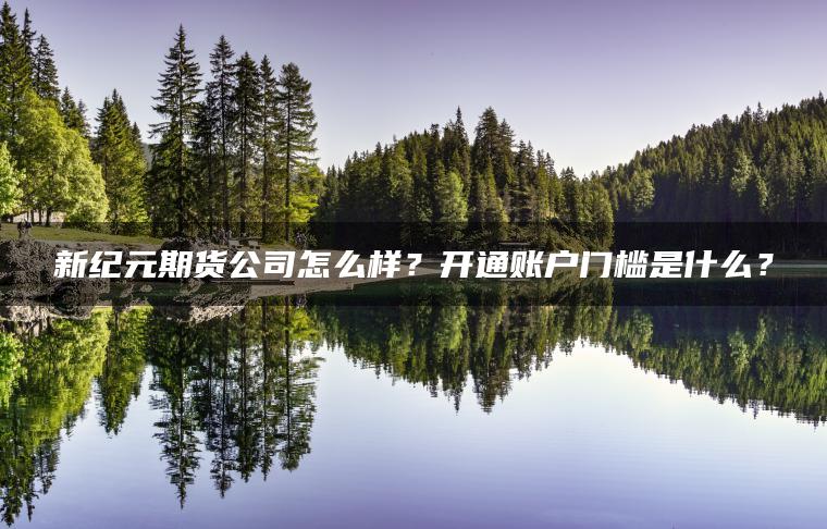 新纪元期货公司怎么样？开通账户门槛是什么？