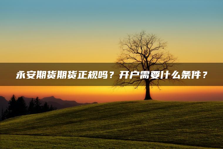永安期货期货正规吗?开户需要什么条件? 永安期货期货正规吗?开户需要什么条件?