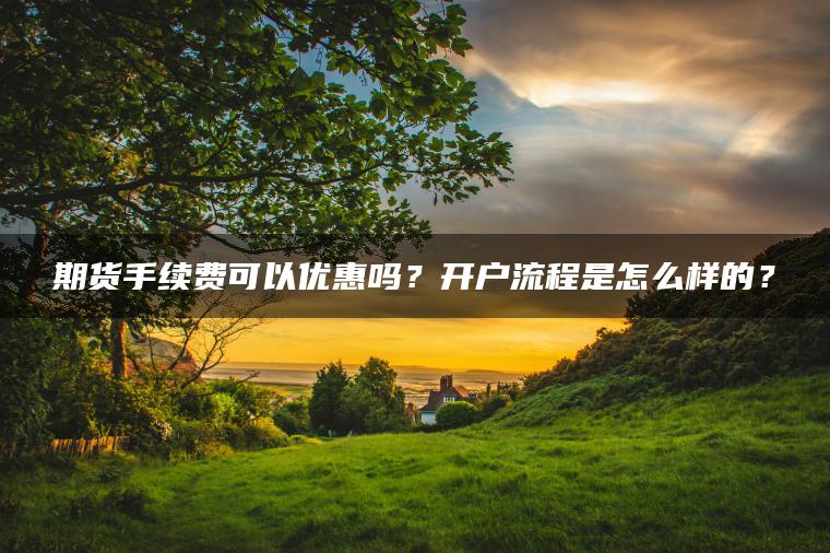 期货手续费可以优惠吗？开户流程是怎么样的？