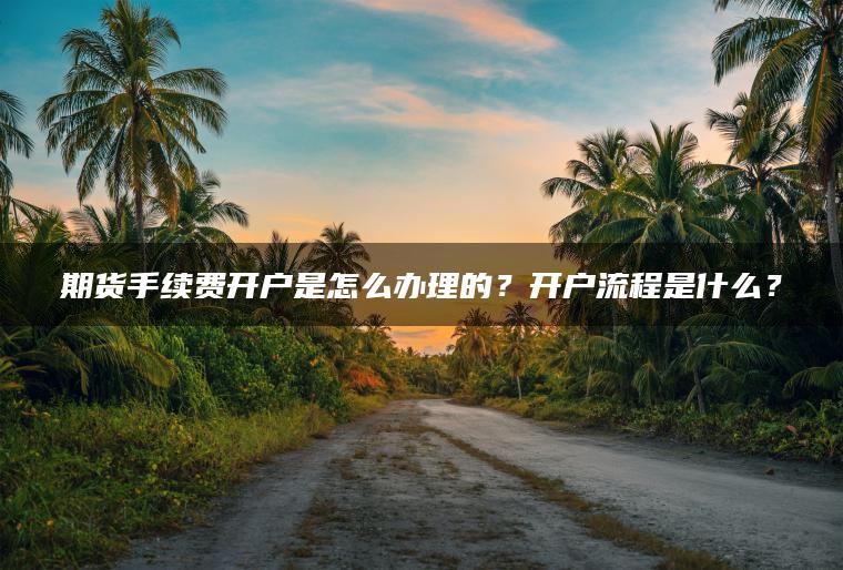 期货手续费开户是怎么办理的？开户流程是什么？