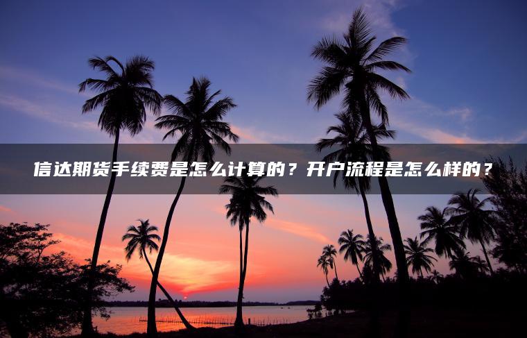 信达期货手续费是怎么计算的？开户流程是怎么样的？
