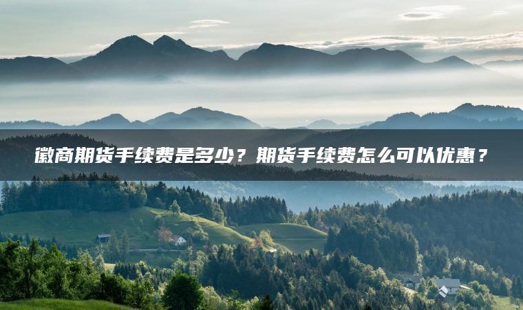 徽商期货手续费是多少？期货手续费怎么可以优惠？