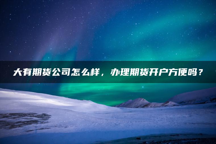 大有期货公司怎么样，办理期货开户方便吗？
