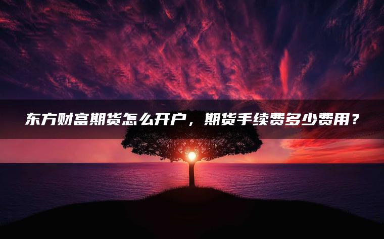 东方财富期货怎么开户，期货手续费多少费用？