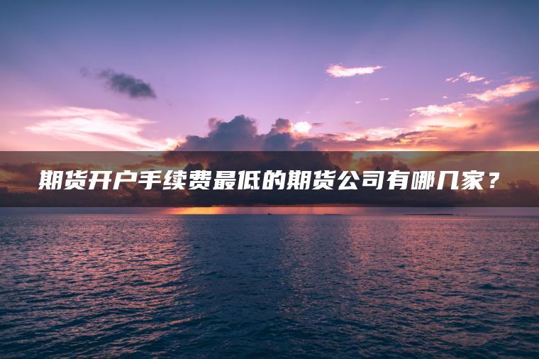 期货开户手续费最低的期货公司有哪几家？