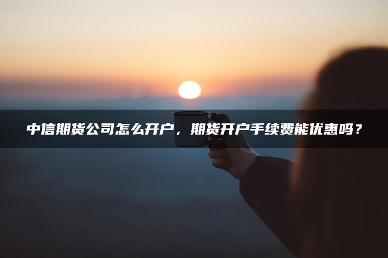 中信期货公司怎么开户,期货开户手续费能优惠吗? 中信期货公司怎么开户,期货开户手续费能优惠吗?