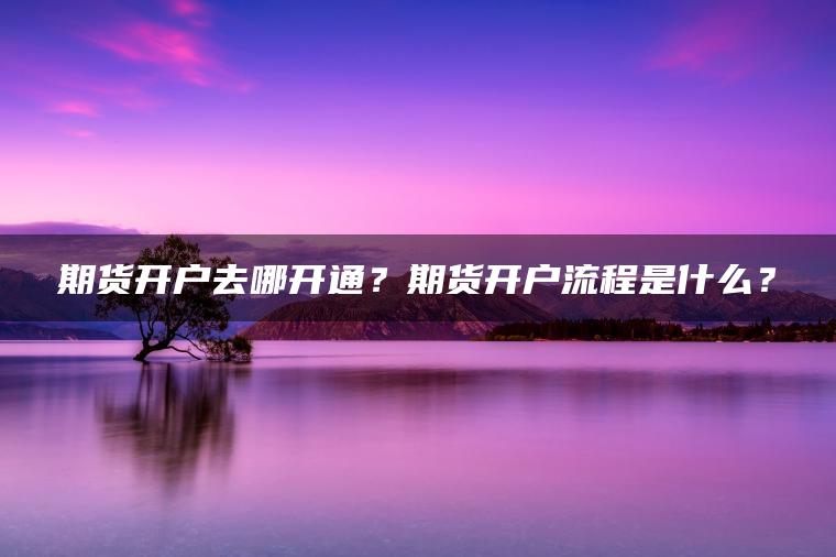 期货开户去哪开通?期货开户流程是什么? 期货开户去哪开通?期货开户流程是什么?