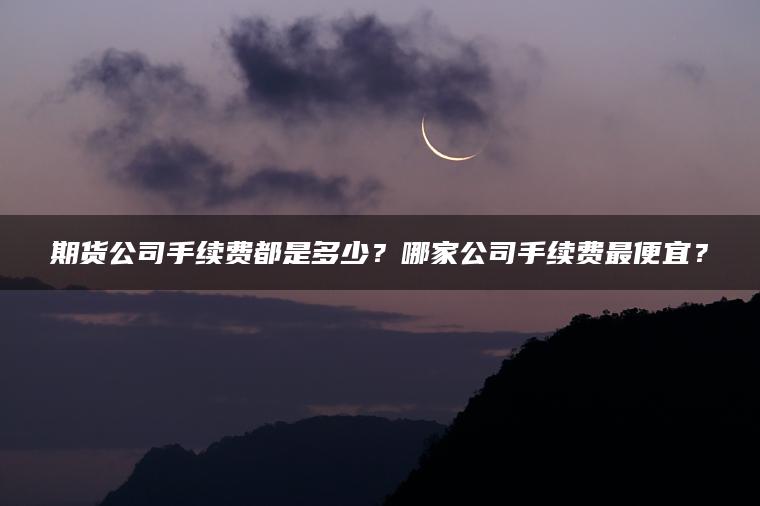 期货公司手续费都是多少？哪家公司手续费最便宜？