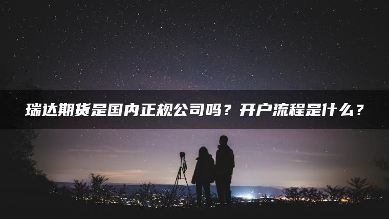 瑞达期货是国内正规公司吗?开户流程是什么? 瑞达期货是国内正规公司吗?开户流程是什么?