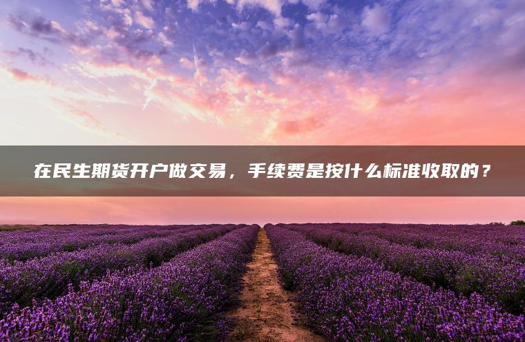 在民生期货开户做交易,手续费是按什么标准收取的? 在民生期货开户做交易,手续费是按什么标准收取的?