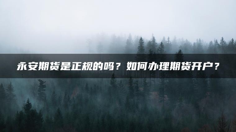 永安期货是正规的吗？如何办理期货开户？