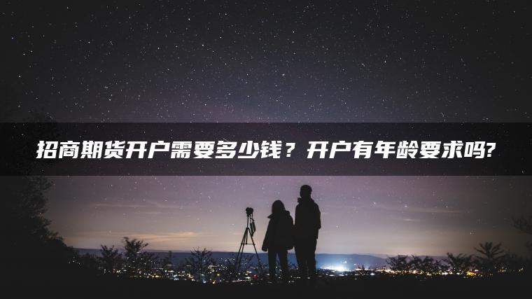 招商期货开户需要多少钱?开户有年龄要求吗? 招商期货开户需要多少钱?开户有年龄要求吗?