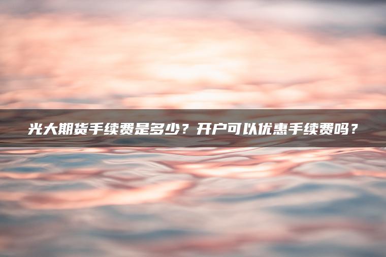 光大期货手续费是多少？开户可以优惠手续费吗？