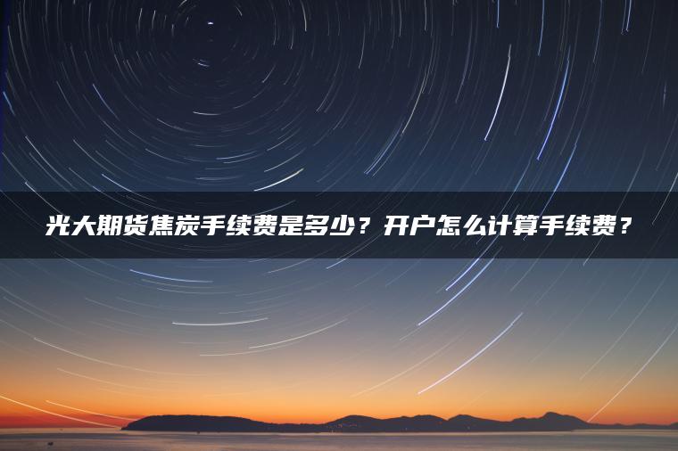 光大期货焦炭手续费是多少？开户怎么计算手续费？