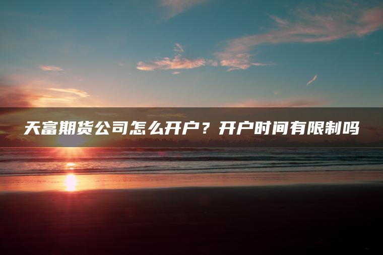天富期货公司怎么开户？开户时间有限制吗