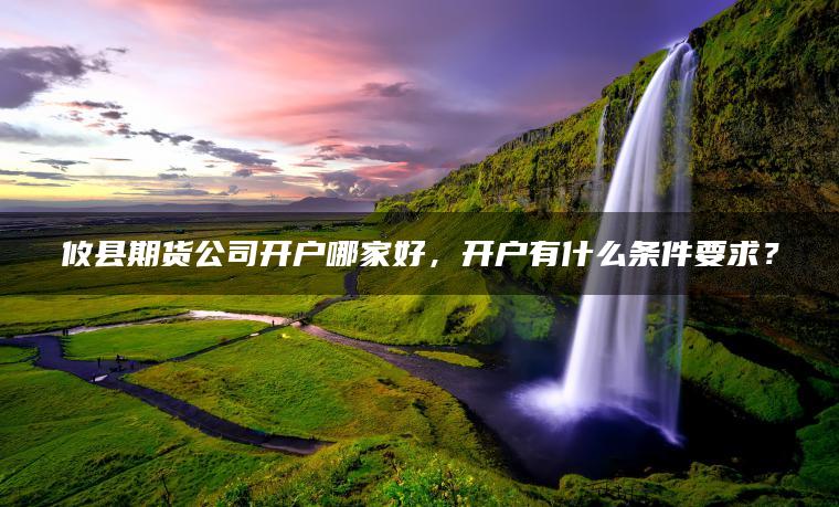 攸县期货公司开户哪家好，开户有什么条件要求？