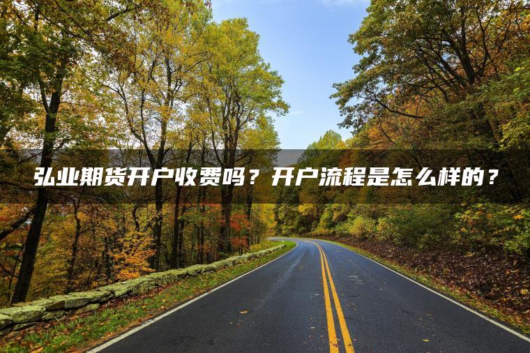 弘业期货开户收费吗？开户流程是怎么样的？