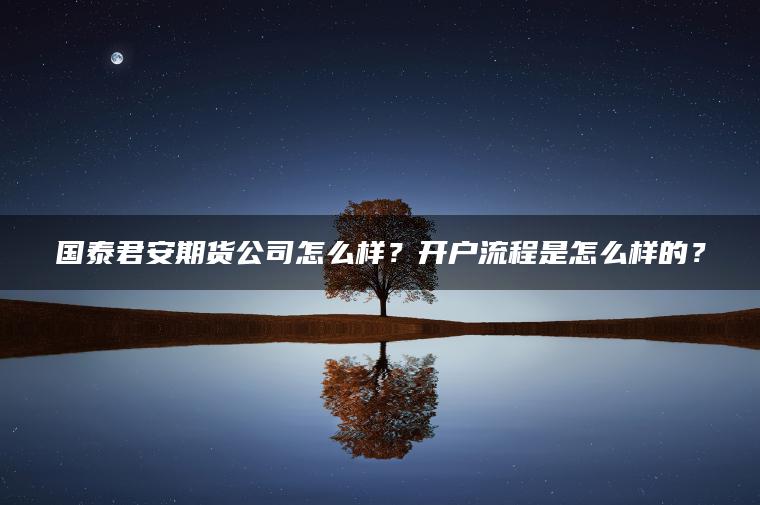 国泰君安期货公司怎么样？开户流程是怎么样的？