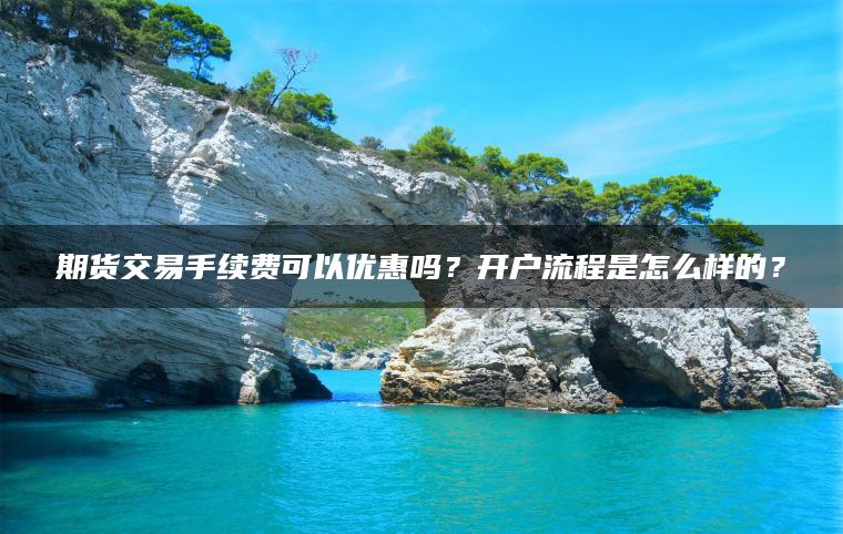 期货交易手续费可以优惠吗？开户流程是怎么样的？