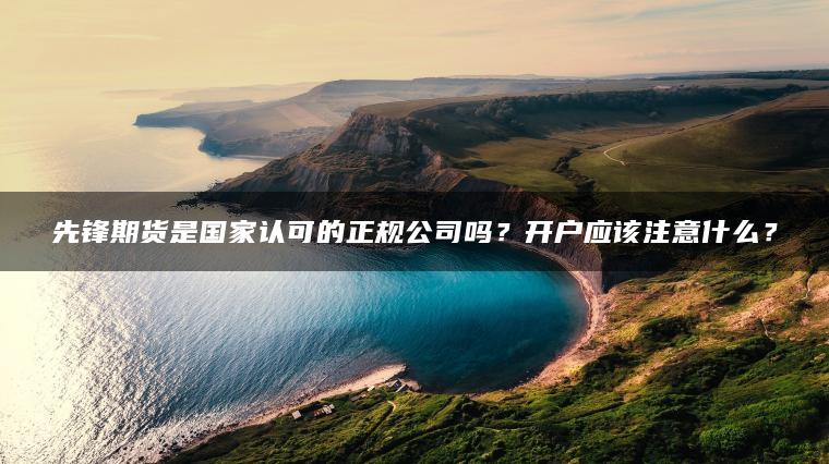 先锋期货是国家认可的正规公司吗？开户应该注意什么？
