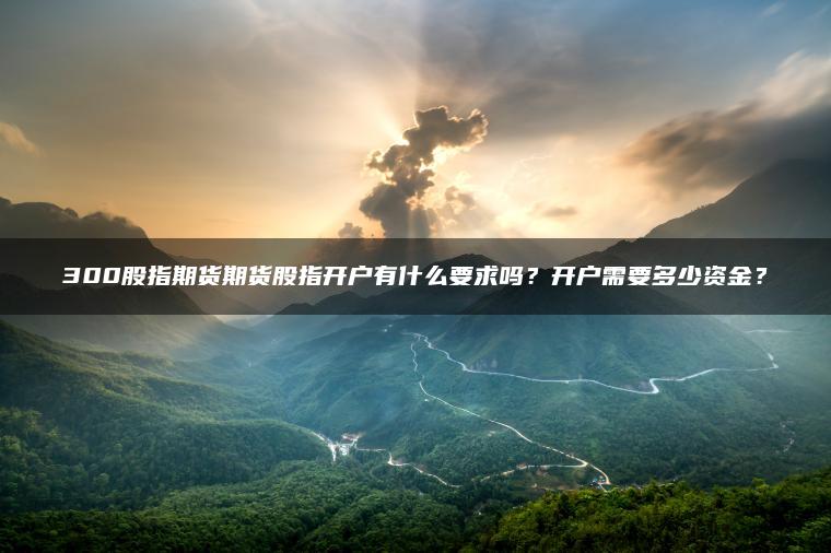 300股指期货期货股指开户有什么要求吗？开户需要多少资金？