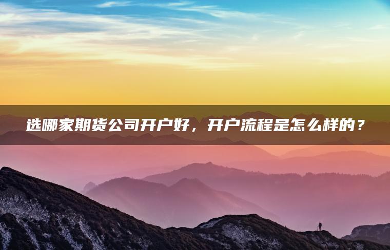 选哪家期货公司开户好,开户流程是怎么样的? 选哪家期货公司开户好,开户流程是怎么样的?