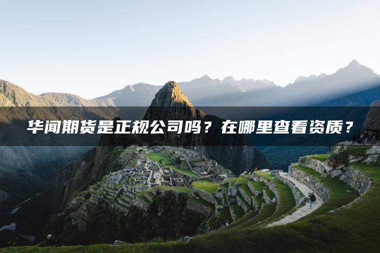 华闻期货是正规公司吗？在哪里查看资质？