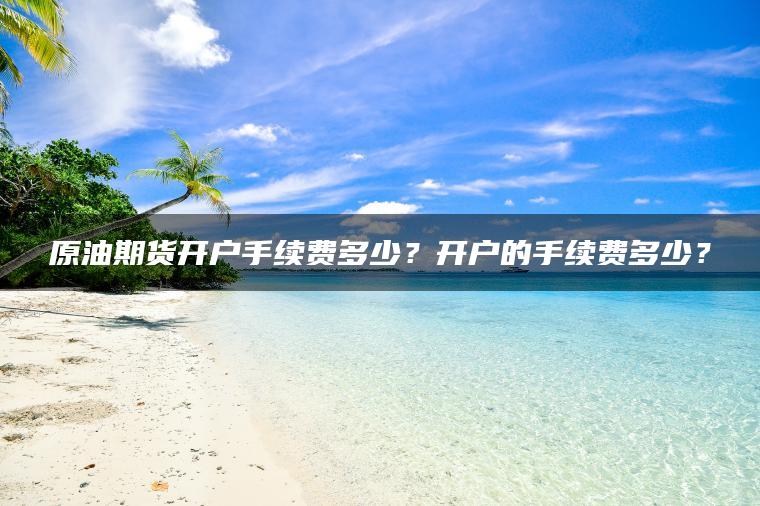 原油期货开户手续费多少？开户的手续费多少？