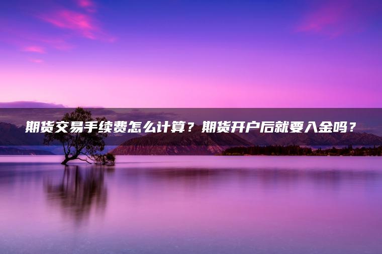期货交易手续费怎么计算?期货开户后就要入金吗? 期货交易手续费怎么计算?期货开户后就要入金吗?