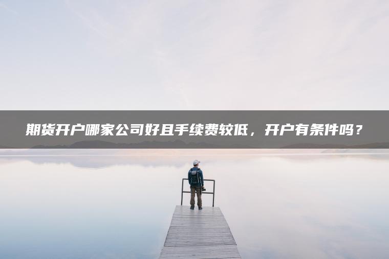 期货开户哪家公司好且手续费较低,开户有条件吗? 期货开户哪家公司好且手续费较低,开户有条件吗?