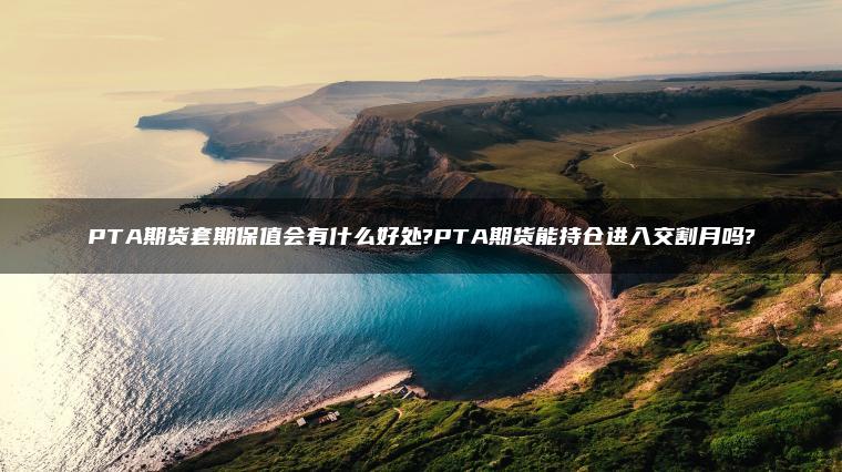 PTA期货套期保值会有什么好处?PTA期货能持仓进入交割月吗?