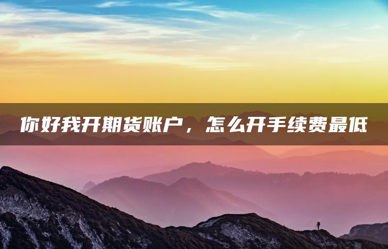 你好我开期货账户，怎么开手续费最低