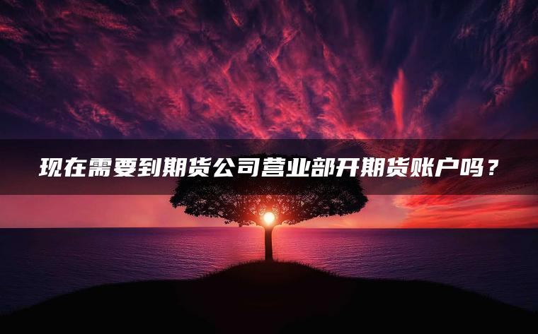 现在需要到期货公司营业部开期货账户吗？