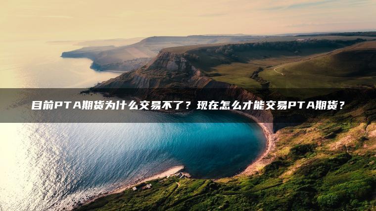目前PTA期货为什么交易不了？现在怎么才能交易PTA期货？